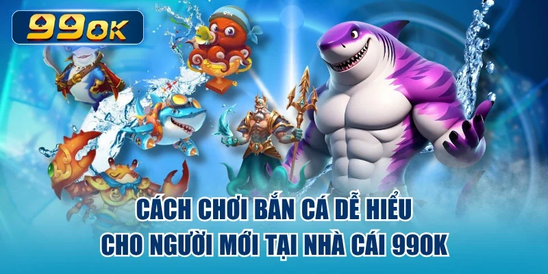 Cách Chơi Bắn Cá Dễ Hiểu Cho Người Mới Tại Nhà Cái 99ok